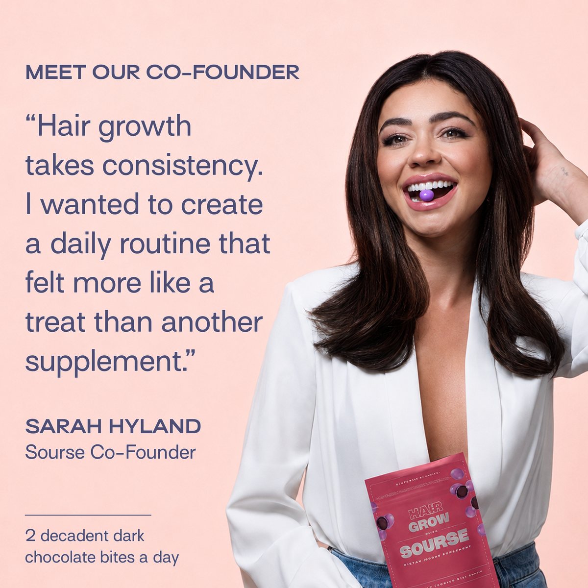 Meet our co-founder. Hair growth takes consistency. I wanted to create a daily routine that felt more like a treat than another supplement. Sarah Hyland, Sourse Co-Founder. 2 decadent dark chocolate bites a day.